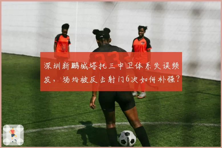 深圳新鹏城塔托三中卫体系失误频发，场均被反击射门6次如何补强？