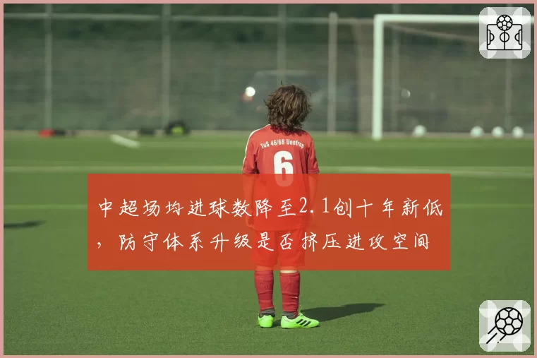 中超场均进球数降至2.1创十年新低，防守体系升级是否挤压进攻空间？