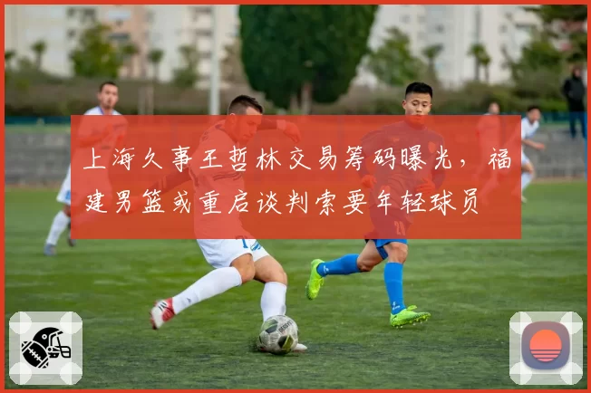 上海久事王哲林交易筹码曝光，福建男篮或重启谈判索要年轻球员