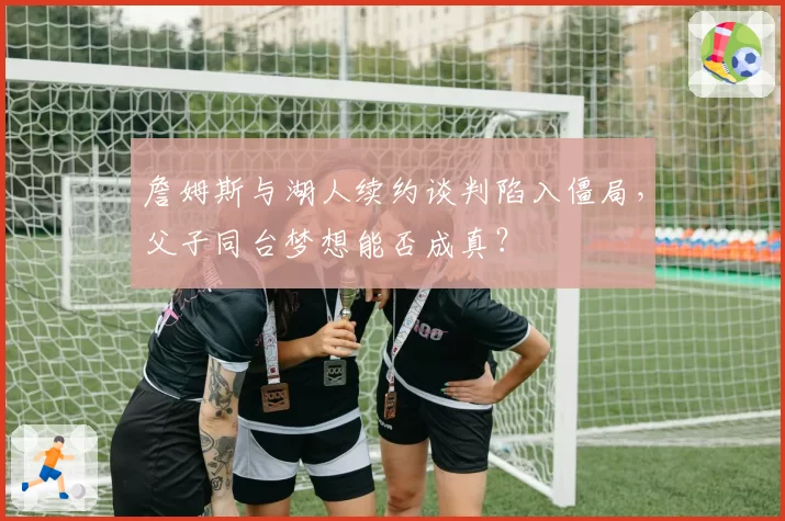 詹姆斯与湖人续约谈判陷入僵局,父子同台梦想能否成真?