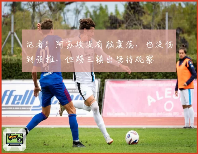 记者:阿苏埃没有脑震荡,也没伤到颈椎,但踢三镇出场待观察