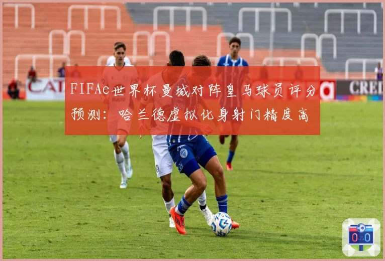 FIFAe世界杯曼城对阵皇马球员评分预测:哈兰德虚拟化身射门精度高于维尼修斯