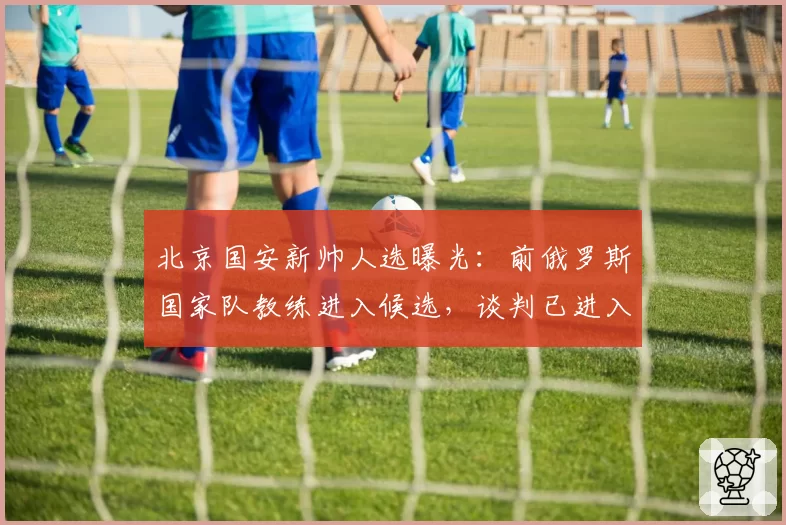 北京国安新帅人选曝光：前俄罗斯国家队教练进入候选，谈判已进入尾声