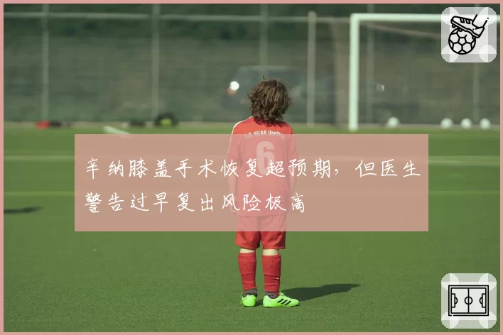 辛纳膝盖手术恢复超预期，但医生警告过早复出风险极高