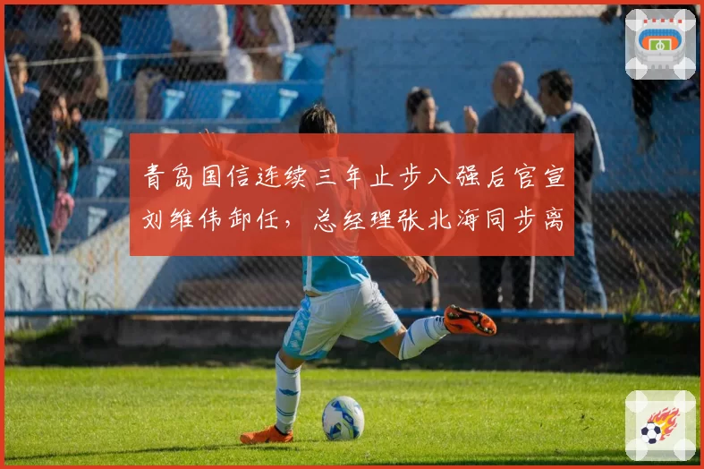 青岛国信连续三年止步八强后官宣刘维伟卸任,总经理张北海同步离职