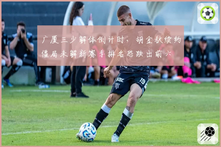 广厦三少解体倒计时，胡金秋续约僵局未解新赛季排名恐跌出前六