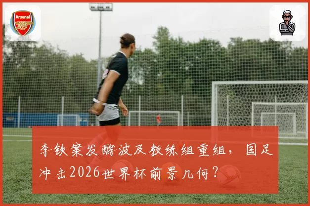 李铁案发酵波及教练组重组,国足冲击2026世界杯前景几何?