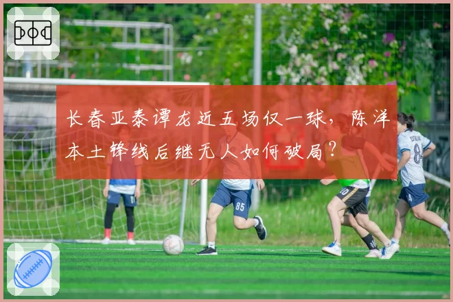 长春亚泰谭龙近五场仅一球，陈洋本土锋线后继无人如何破局？