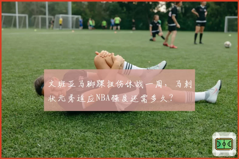 文班亚马脚踝扭伤休战一周，马刺状元秀适应NBA强度还需多久？