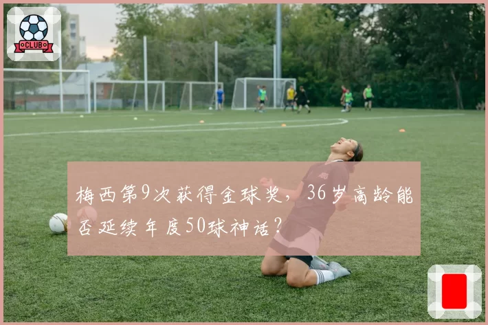 梅西第9次获得金球奖，36岁高龄能否延续年度50球神话？