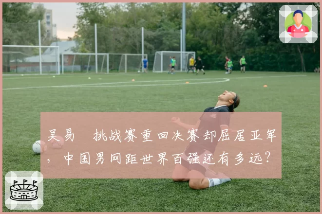 吴易昺挑战赛重回决赛却屈居亚军，中国男网距世界百强还有多远？