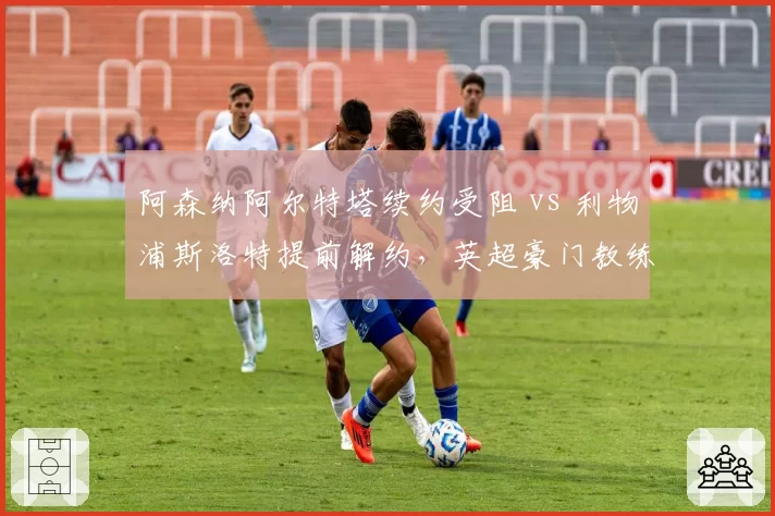 阿森纳阿尔特塔续约受阻 vs 利物浦斯洛特提前解约，英超豪门教练信任危机对比
