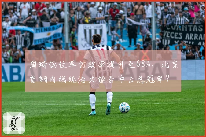 周琦低位单打效率提升至68%，北京首钢内线统治力能否冲击总冠军？