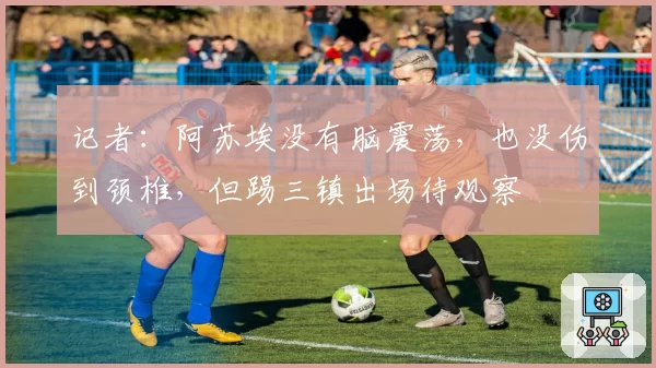 记者:阿苏埃没有脑震荡,也没伤到颈椎,但踢三镇出场待观察
