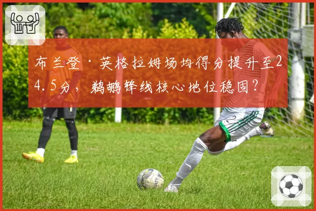 布兰登·英格拉姆场均得分提升至24.5分，鹈鹕锋线核心地位稳固？
