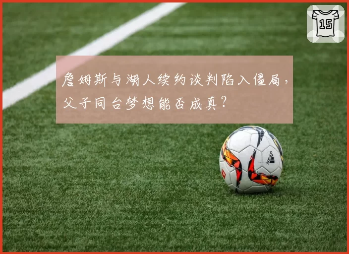 詹姆斯与湖人续约谈判陷入僵局，父子同台梦想能否成真？