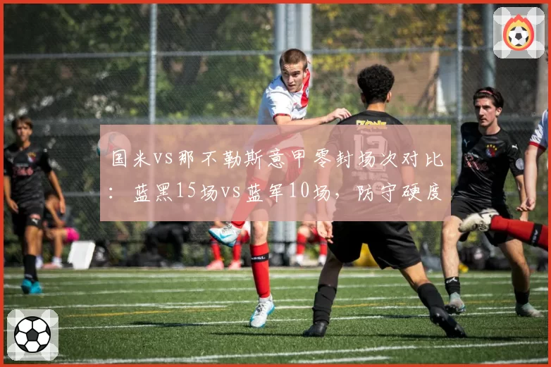 国米vs那不勒斯意甲零封场次对比：蓝黑15场vs蓝军10场，防守硬度决定冠军归属