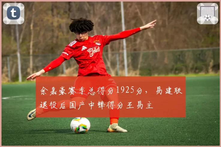 余嘉豪赛季总得分1925分,易建联退役后国产中锋得分王易主