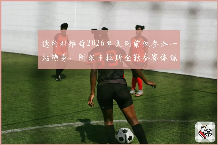 德约科维奇2026年美网前仅参加一站热身，阿尔卡拉斯全勤参赛体能储备对比