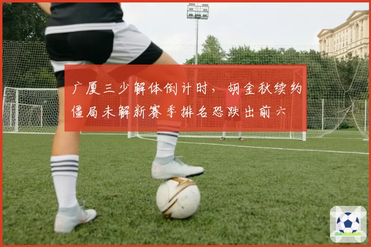 广厦三少解体倒计时,胡金秋续约僵局未解新赛季排名恐跌出前六