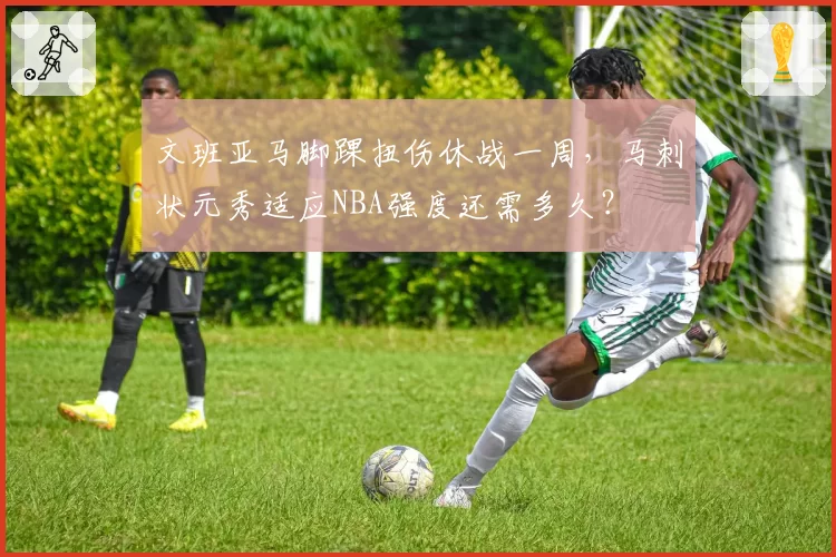 文班亚马脚踝扭伤休战一周，马刺状元秀适应NBA强度还需多久？