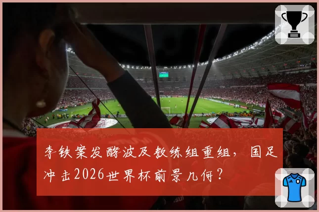 李铁案发酵波及教练组重组,国足冲击2026世界杯前景几何?