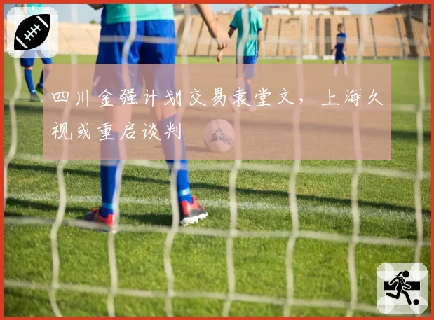 四川金强计划交易袁堂文，上海久视或重启谈判