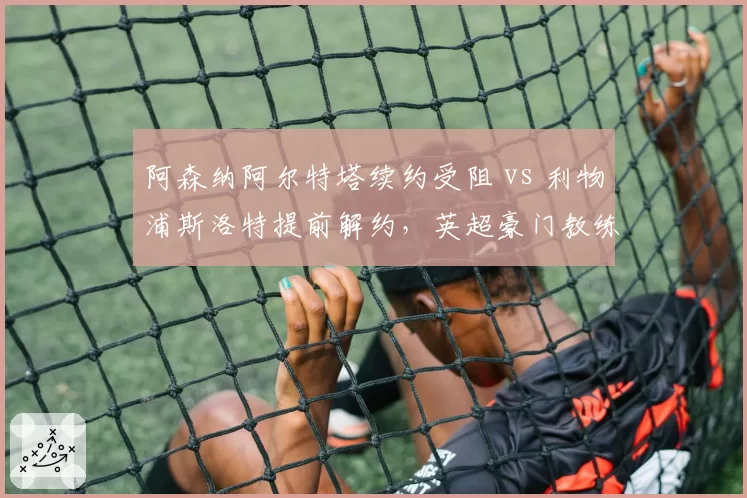 阿森纳阿尔特塔续约受阻 vs 利物浦斯洛特提前解约,英超豪门教练信任危机对比