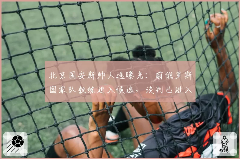 北京国安新帅人选曝光：前俄罗斯国家队教练进入候选，谈判已进入尾声