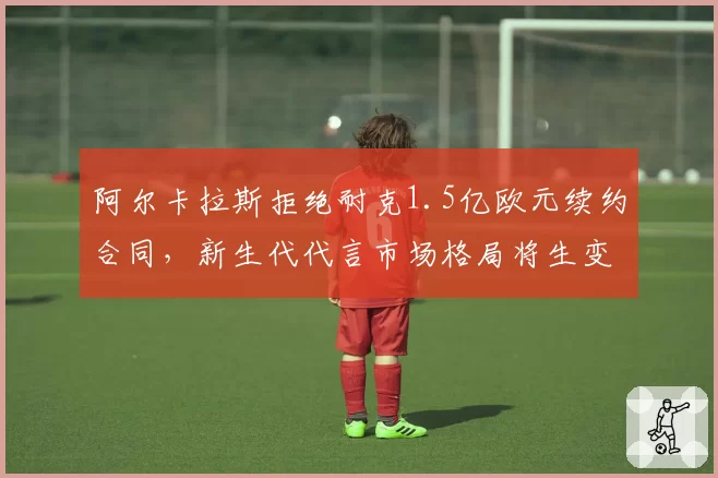 阿尔卡拉斯拒绝耐克1.5亿欧元续约合同，新生代代言市场格局将生变？