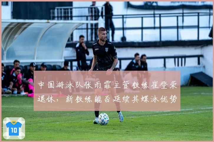 中国游泳队张雨霏主管教练崔登荣退休，新教练能否延续其蝶泳优势？
