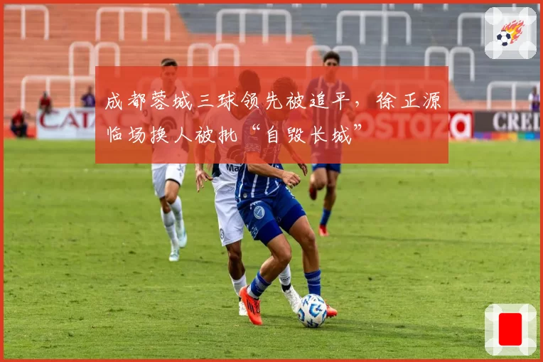 成都蓉城三球领先被追平，徐正源临场换人被批“自毁长城”