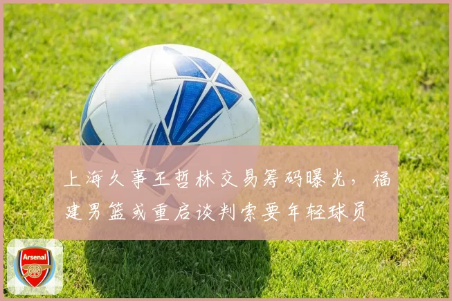 上海久事王哲林交易筹码曝光，福建男篮或重启谈判索要年轻球员