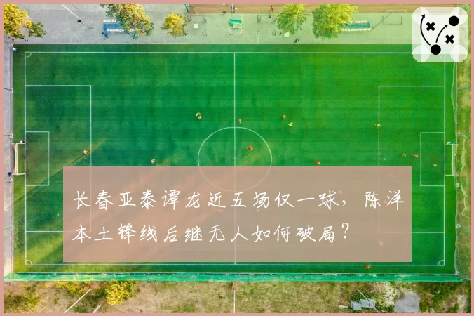 长春亚泰谭龙近五场仅一球,陈洋本土锋线后继无人如何破局?