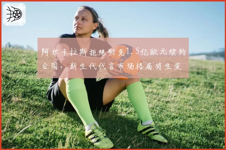 阿尔卡拉斯拒绝耐克1.5亿欧元续约合同，新生代代言市场格局将生变？