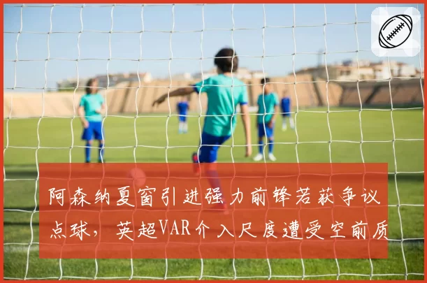 阿森纳夏窗引进强力前锋若获争议点球，英超VAR介入尺度遭受空前质疑